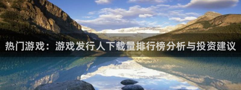 蓝狮电子商务有限公司怎么样啊：热门游戏：游戏发行人下载量排行榜分析与投资建议